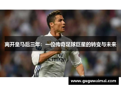 离开皇马后三年：一位传奇足球巨星的转变与未来
